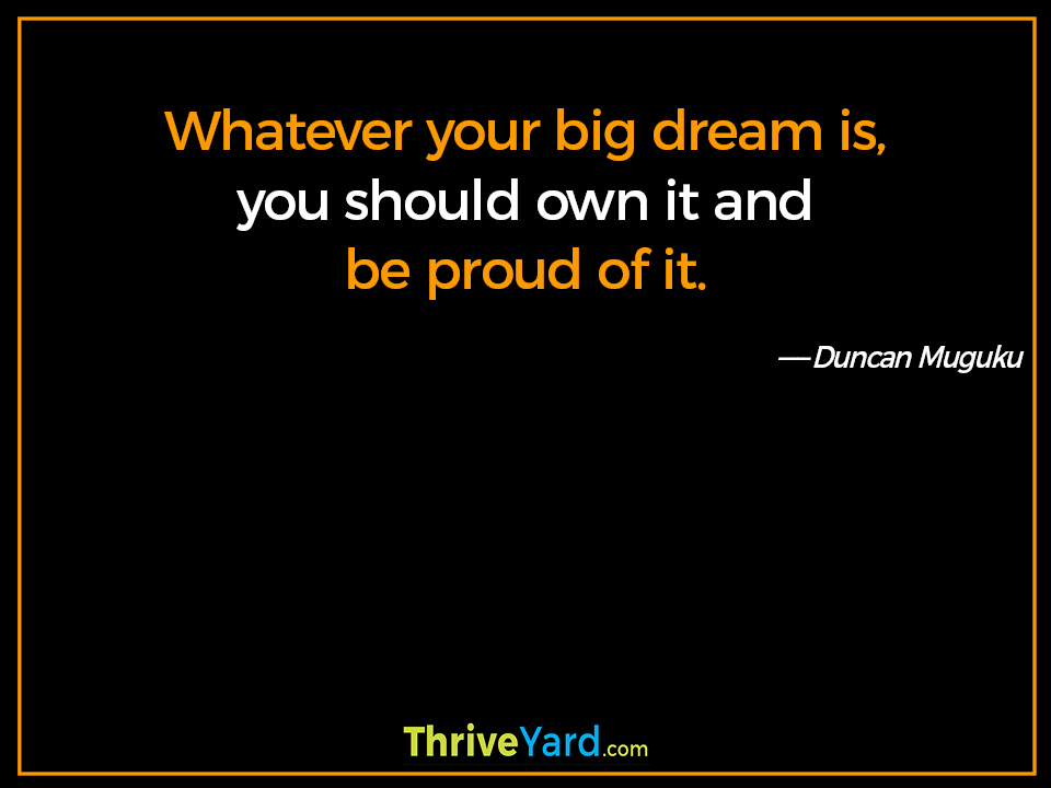 Whatever your big dream is, you should own it and be proud of it. ― Duncan Muguku