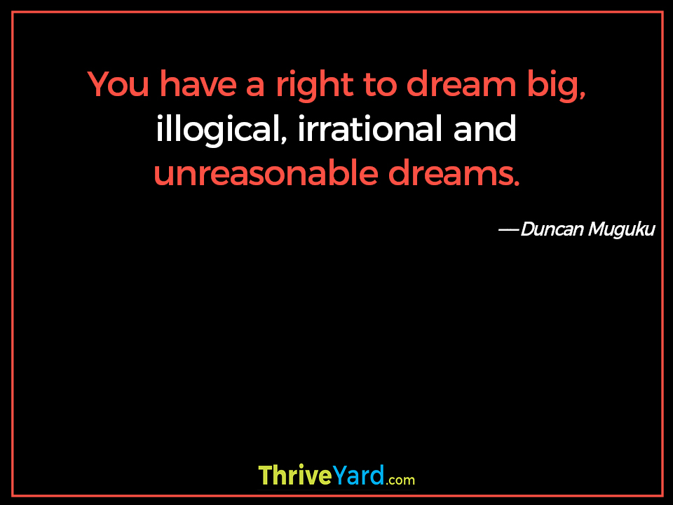 You have a right to dream big, illogical, irrational and unreasonable dreams. ― Duncan Muguku