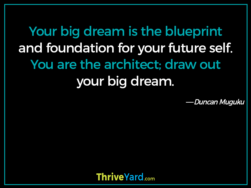 Your big dream is the blueprint and foundation for your future self. You are the architect; draw out your big dream. ― Duncan Muguku