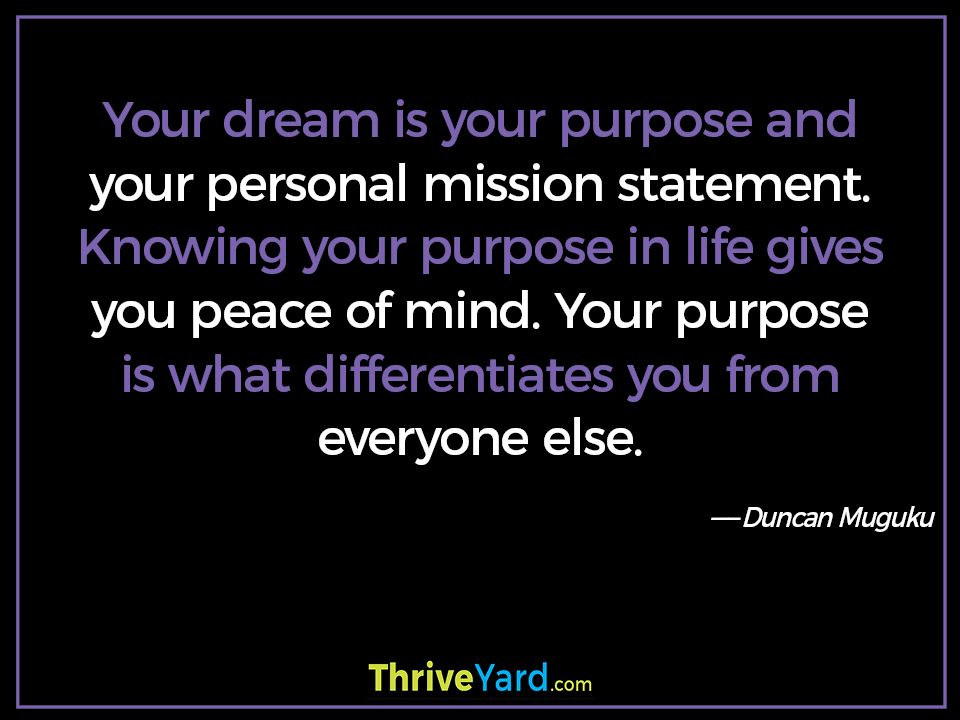 Your dream is your purpose and your personal mission statement. Knowing your purpose in life gives you peace of mind. Your purpose is what differentiates you from everyone else. ― Duncan Muguku